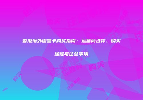香港境外流量卡购买指南：运营商选择、购买途径与注意事项