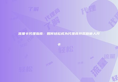 流量卡代理指南：如何轻松成为代理商并帮助他人开卡