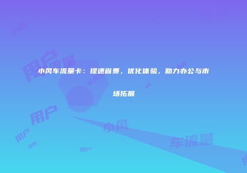 小风车流量卡：提速省费，优化体验，助力办公与市场拓展