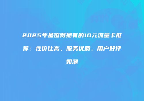 2025年最值得拥有的10元流量卡推荐：性价比高、服务优质，用户好评如潮