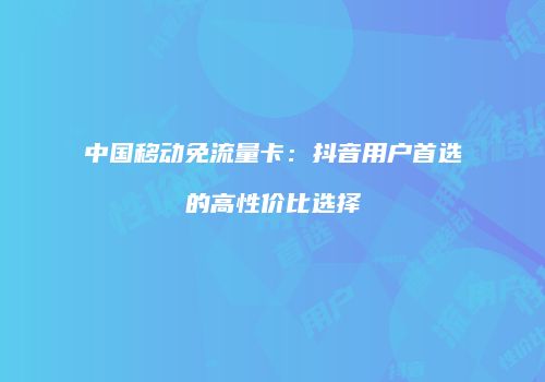 中国移动免流量卡：抖音用户首选的高性价比选择