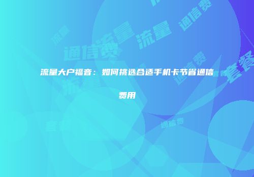 流量大户福音：如何挑选合适手机卡节省通信费用