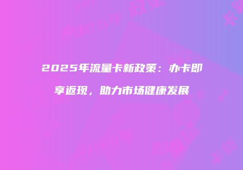 2025年流量卡新政策：办卡即享返现，助力市场健康发展