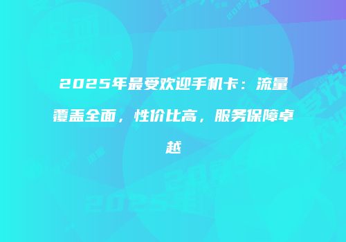 2025年最受欢迎手机卡：流量覆盖全面，性价比高，服务保障卓越