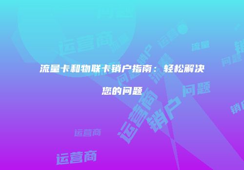 流量卡和物联卡销户指南：轻松解决您的问题