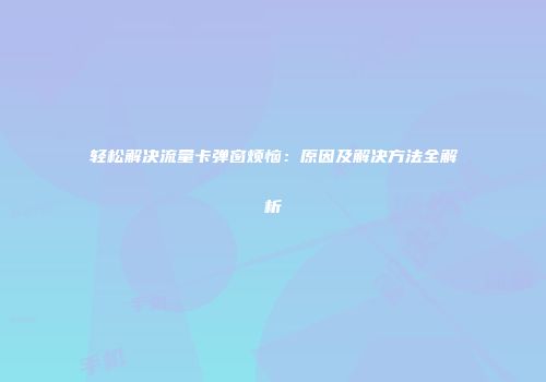 轻松解决流量卡弹窗烦恼：原因及解决方法全解析