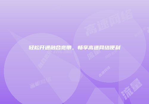 轻松开通融合宽带，畅享高速网络便利