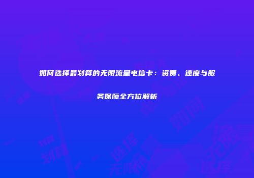 如何选择最划算的无限流量电信卡：资费、速度与服务保障全方位解析