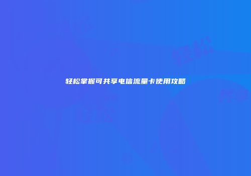 轻松掌握可共享电信流量卡使用攻略