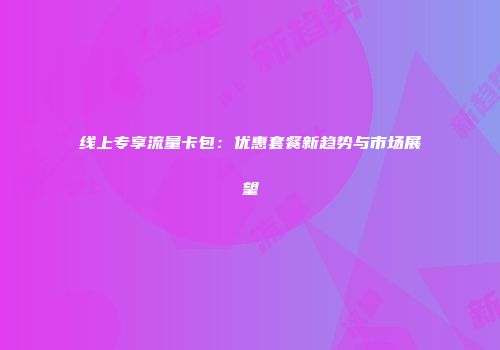 线上专享流量卡包：优惠套餐新趋势与市场展望