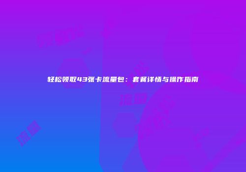 轻松领取43张卡流量包：套餐详情与操作指南