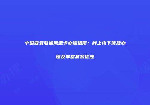 中国西安联通流量卡办理指南：线上线下便捷办理及丰富套餐优惠
