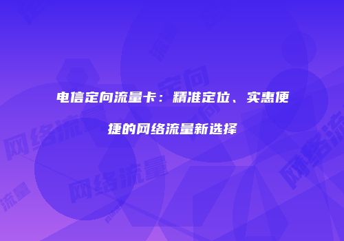 电信定向流量卡：精准定位、实惠便捷的网络流量新选择