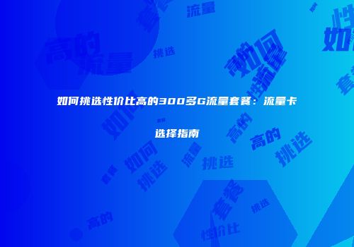 如何挑选性价比高的300多G流量套餐：流量卡选择指南