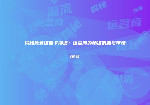 揭秘免费流量卡潮流：运营商的精准策略与市场演变