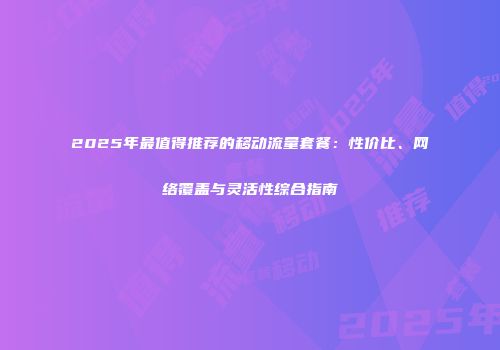 2025年最值得推荐的移动流量套餐：性价比、网络覆盖与灵活性综合指南