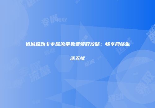 运城移动卡专属流量免费领取攻略：畅享网络生活无忧