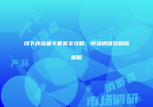 线下纯流量卡套餐全攻略：市场调研到营销策略