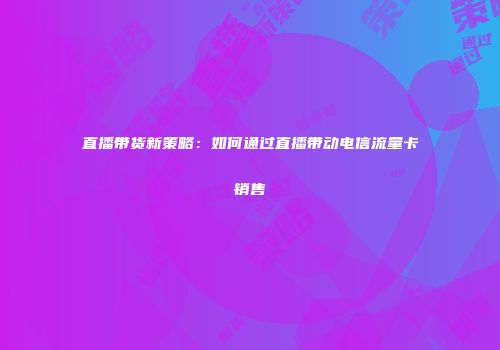 直播带货新策略：如何通过直播带动电信流量卡销售