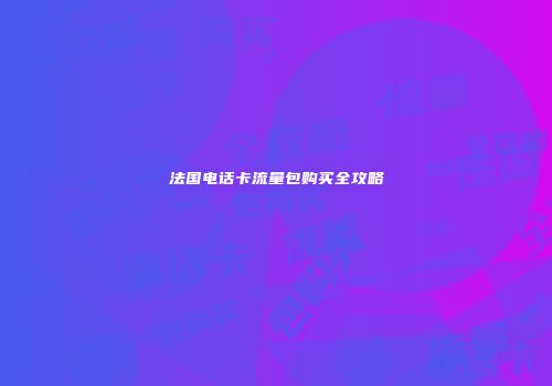 法国电话卡流量包购买全攻略