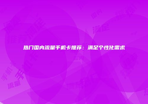 热门国内流量手机卡推荐：满足个性化需求