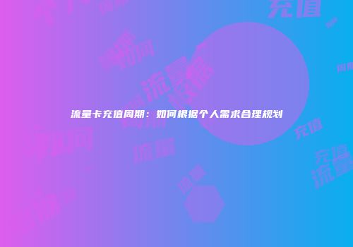 流量卡充值周期：如何根据个人需求合理规划