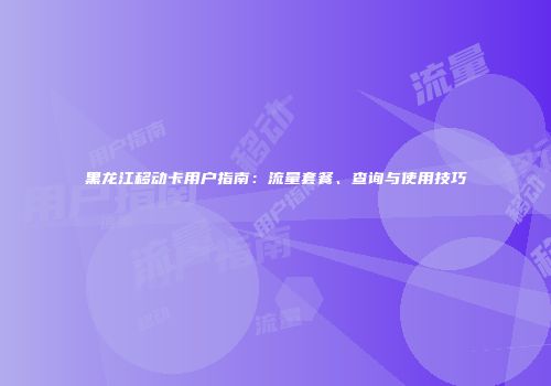 黑龙江移动卡用户指南：流量套餐、查询与使用技巧