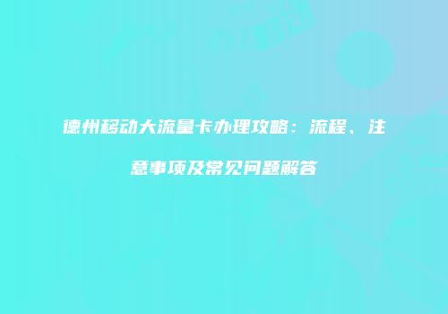 德州移动大流量卡办理攻略：流程、注意事项及常见问题解答