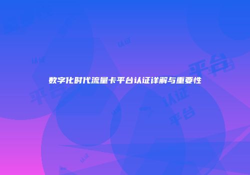 数字化时代流量卡平台认证详解与重要性