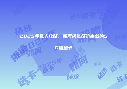 2025年选卡攻略：如何挑选经济高效的5G流量卡
