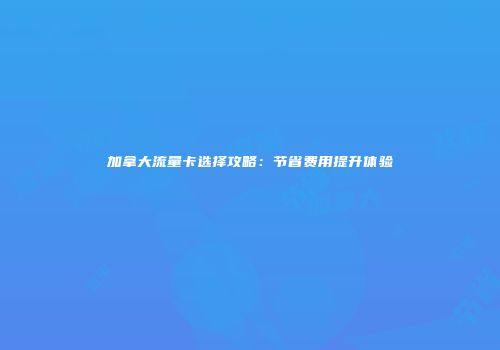 加拿大流量卡选择攻略：节省费用提升体验