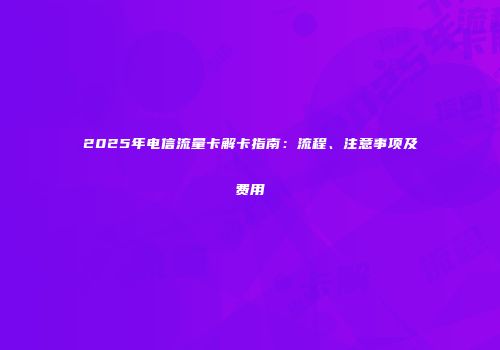 2025年电信流量卡解卡指南：流程、注意事项及费用