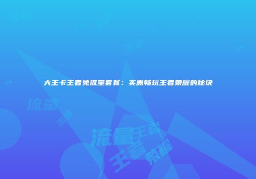 大王卡王者免流量套餐：实惠畅玩王者荣耀的秘诀
