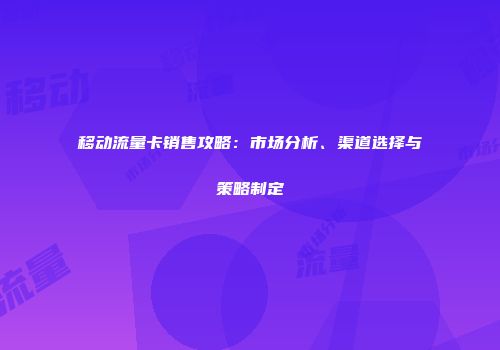 移动流量卡销售攻略：市场分析、渠道选择与策略制定