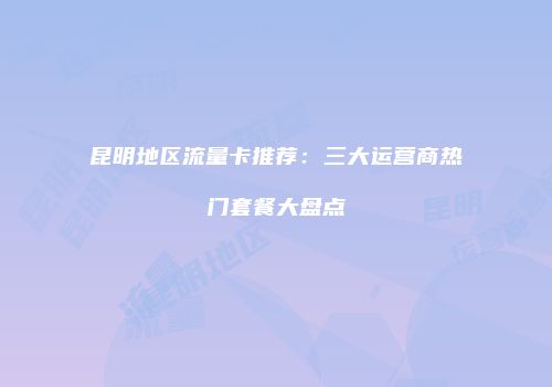 昆明地区流量卡推荐：三大运营商热门套餐大盘点