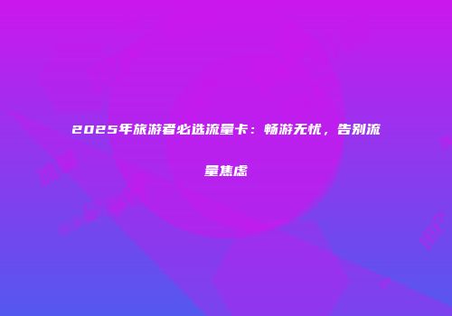 2025年旅游者必选流量卡：畅游无忧，告别流量焦虑