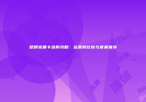 昆明流量卡选购攻略：运营商比较与套餐推荐