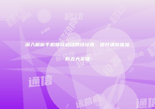 深入解析手机蜂窝移动网络设置：提升通信体验的五大关键