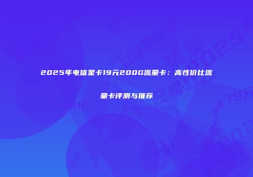 2025年电信星卡19元200G流量卡：高性价比流量卡评测与推荐