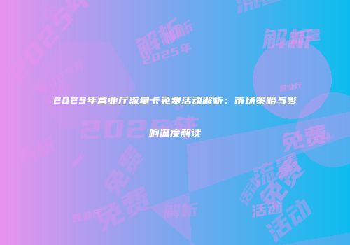 2025年营业厅流量卡免费活动解析：市场策略与影响深度解读