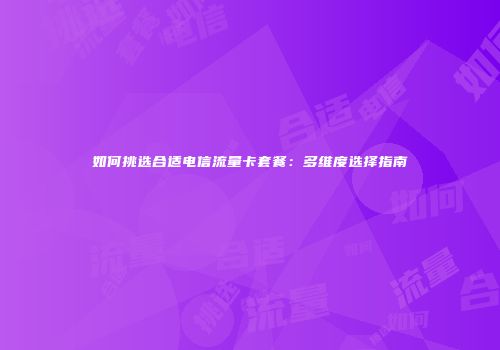 如何挑选合适电信流量卡套餐：多维度选择指南