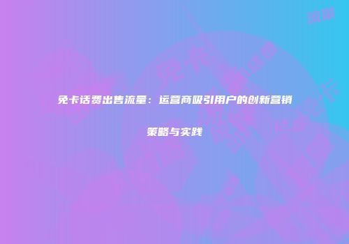 免卡话费出售流量：运营商吸引用户的创新营销策略与实践