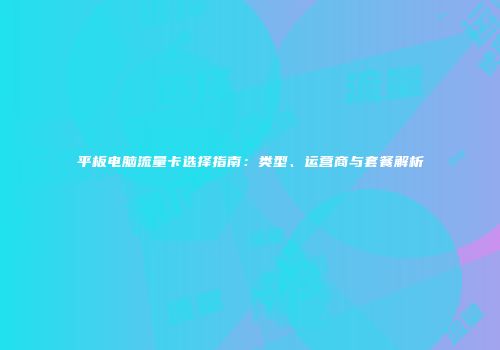 平板电脑流量卡选择指南：类型、运营商与套餐解析