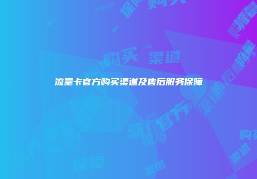 流量卡官方购买渠道及售后服务保障
