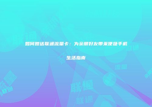 如何赠送联通流量卡：为亲朋好友带来便捷手机生活指南