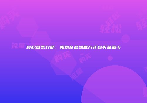 轻松省费攻略：如何以最划算方式购买流量卡