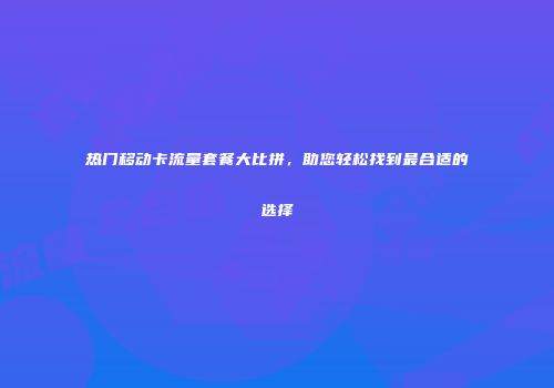 热门移动卡流量套餐大比拼，助您轻松找到最合适的选择