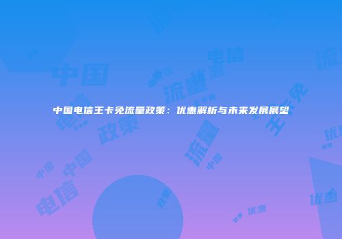 中国电信王卡免流量政策：优惠解析与未来发展展望
