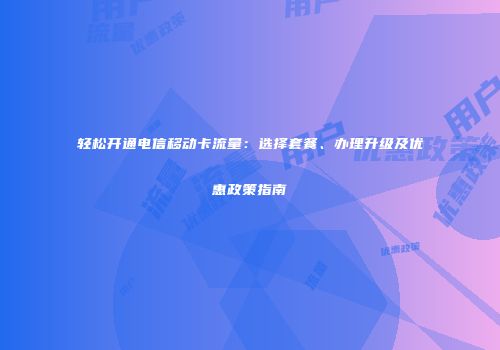 轻松开通电信移动卡流量：选择套餐、办理升级及优惠政策指南