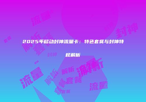 2025年移动封神流量卡：特色套餐与封神特权解析